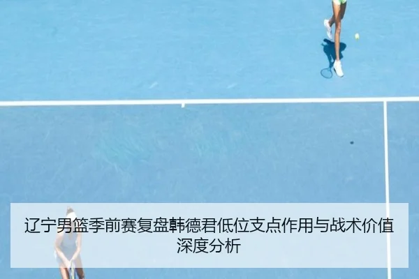 辽宁男篮季前赛复盘韩德君低位支点作用与战术价值深度分析